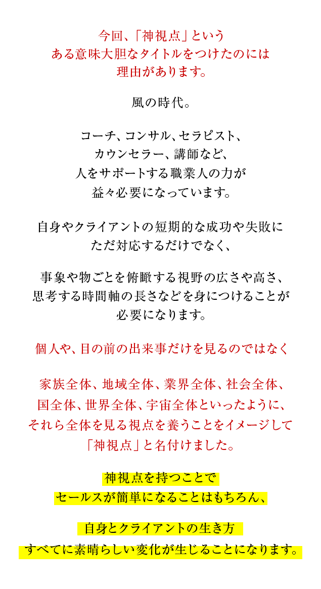 なぜ神視点なのか？

			今回、「神視点」という、ある意味大胆なタイトルをつけたのには理由があります。

			コロナ渦、混迷の時代に突入した今、コーチ、コンサル、セラピスト、カウンセラー、講師など、不安を抱える人々をサポートする職業人の力が益々必要になっています。

			セールスの場面でも、セッションの途中でも
			自身やクライアントの短期的な成功や失敗にただ対応するだけでなく、事象や物ごとを俯瞰する視野の広さや高さ、思考する時間軸の長さなどを身につけることが必要になります。

			個人や、目の前の出来事だけを見るのではなく
			家族全体、地域全体、業界全体、社会全体、国全体、世界全体、宇宙全体といったように、
			それら全体を見る視点を養うことをイメージして「神視点」と名付けました。

			神視点を持つことでセールスが簡単になることはもちろん、自身とクライアントの生き方すべてに素晴らしい変化が生じることになります。